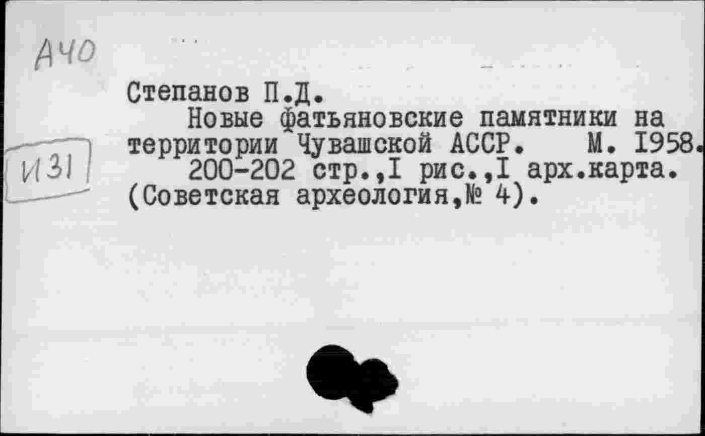 ﻿Степанов П.Д.
Новые фатьяновские памятники на территории Чувашской АССР. М. 1958
200-202 стр.,1 рис.,1 арх.карта.
(Советская археология,№ 4).